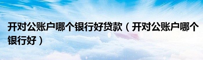 开对公账户哪个银行好贷款（开对公账户哪个银行好）