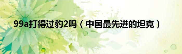 99a打得过豹2吗（中国最先进的坦克）