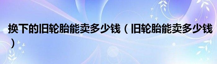 换下的旧轮胎能卖多少钱（旧轮胎能卖多少钱）