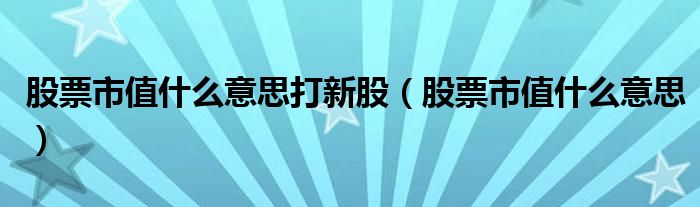 股票市值什么意思打新股（股票市值什么意思）