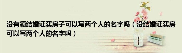 没有领结婚证买房子可以写两个人的名字吗（没结婚证买房可以写两个人的名字吗）