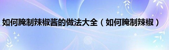 如何腌制辣椒酱的做法大全（如何腌制辣椒）