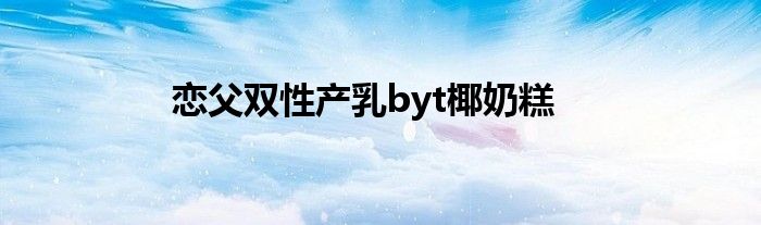 恋父双性产乳byt椰奶糕