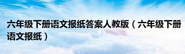 六年级下册语文报纸答案人教版（六年级下册语文报纸）