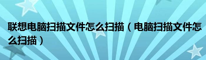 联想电脑扫描文件怎么扫描（电脑扫描文件怎么扫描）