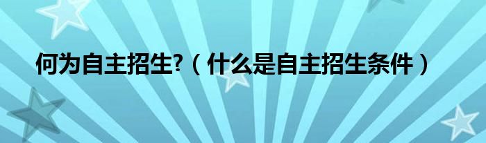 何为自主招生?（什么是自主招生条件）