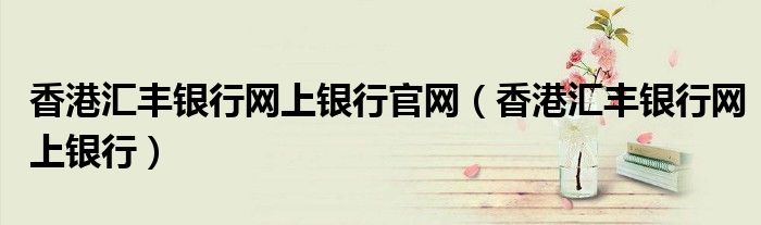 香港汇丰银行网上银行官网（香港汇丰银行网上银行）