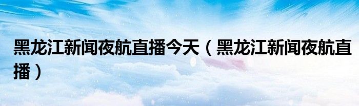 黑龙江新闻夜航直播今天（黑龙江新闻夜航直播）