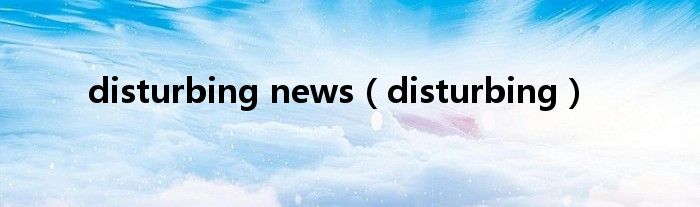 disturbing news（disturbing）