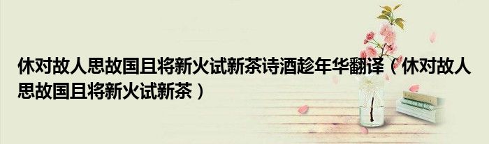 休对故人思故国且将新火试新茶诗酒趁年华翻译（休对故人思故国且将新火试新茶）
