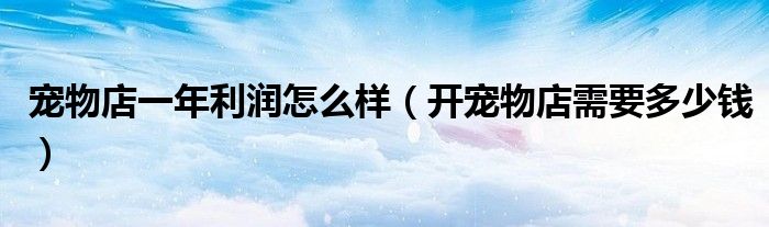 宠物店一年利润怎么样（开宠物店需要多少钱）