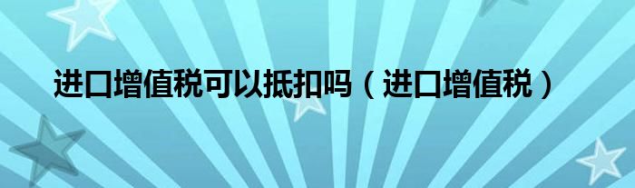 进口增值税可以抵扣吗（进口增值税）