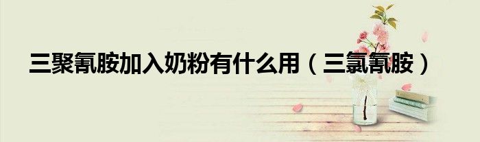 三聚氰胺加入奶粉有什么用（三氯氰胺）