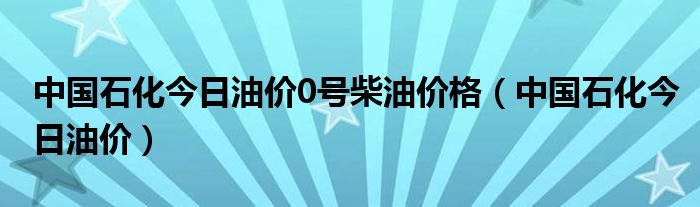 中国石化今日油价0号柴油价格（中国石化今日油价）