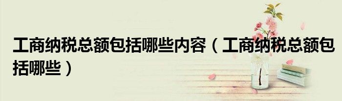 工商纳税总额包括哪些内容（工商纳税总额包括哪些）