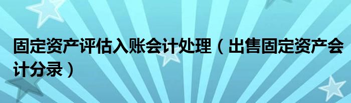 固定资产评估入账会计处理（出售固定资产会计分录）