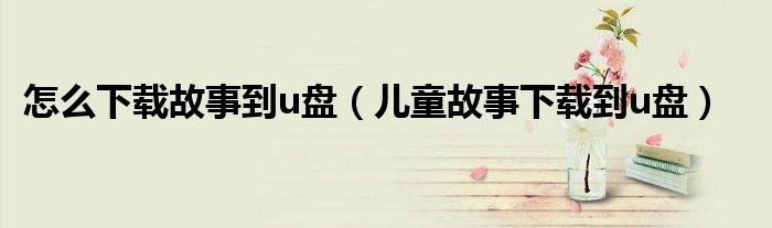 怎么下载故事到u盘（儿童故事下载到u盘）