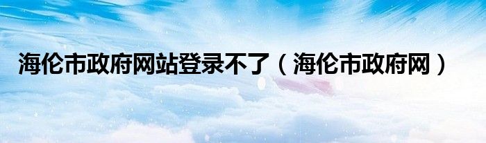 海伦市政府网站登录不了（海伦市政府网）