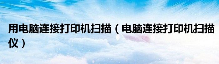 用电脑连接打印机扫描（电脑连接打印机扫描仪）