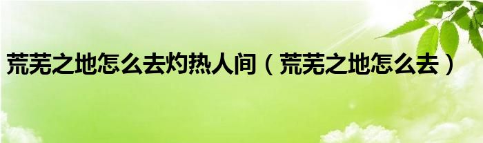 荒芜之地怎么去灼热人间（荒芜之地怎么去）