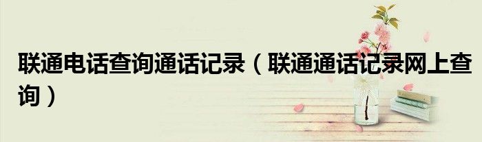 联通电话查询通话记录（联通通话记录网上查询）