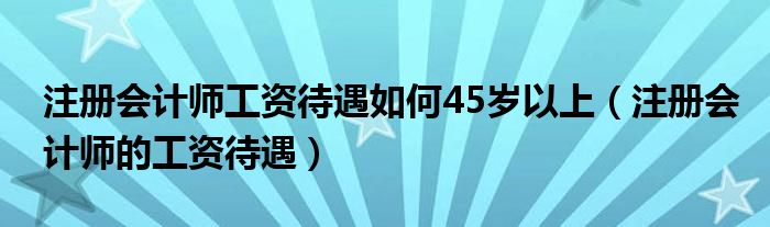 注册会计师工资待遇如何45岁以上（注册会计师的工资待遇）
