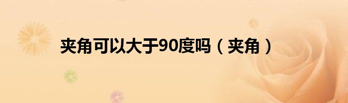 夹角可以大于90度吗（夹角）