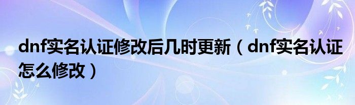 dnf实名认证修改后几时更新（dnf实名认证怎么修改）
