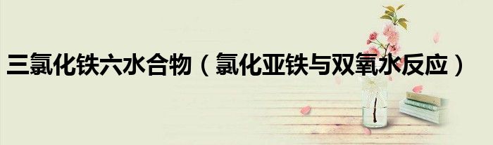 三氯化铁六水合物（氯化亚铁与双氧水反应）