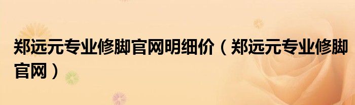 郑远元专业修脚官网明细价（郑远元专业修脚官网）
