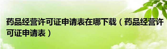 药品经营许可证申请表在哪下载（药品经营许可证申请表）