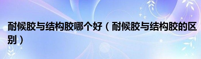 耐候胶与结构胶哪个好（耐候胶与结构胶的区别）