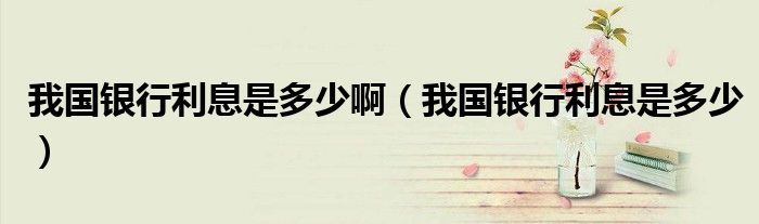 我国银行利息是多少啊（我国银行利息是多少）