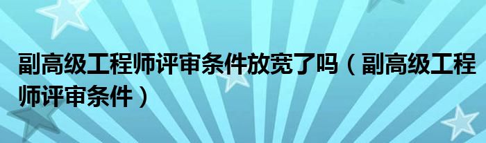 副高级工程师评审条件放宽了吗（副高级工程师评审条件）