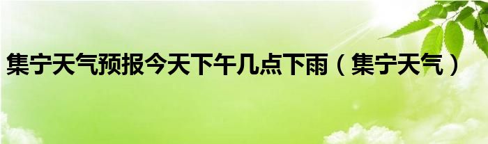 集宁天气预报今天下午几点下雨（集宁天气）