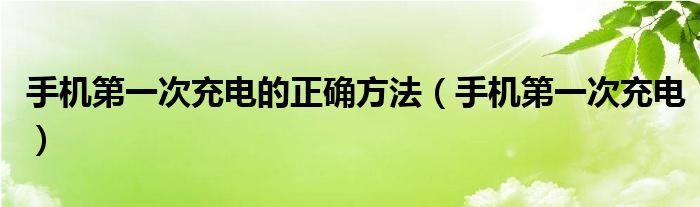手机第一次充电的正确方法（手机第一次充电）