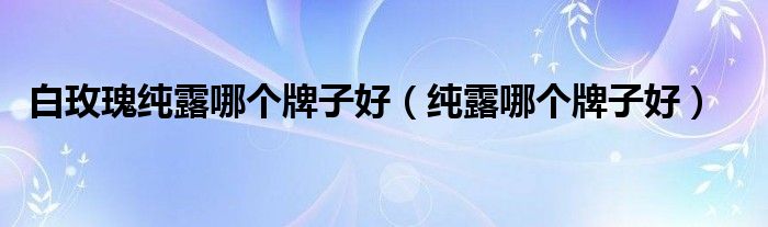 白玫瑰纯露哪个牌子好（纯露哪个牌子好）