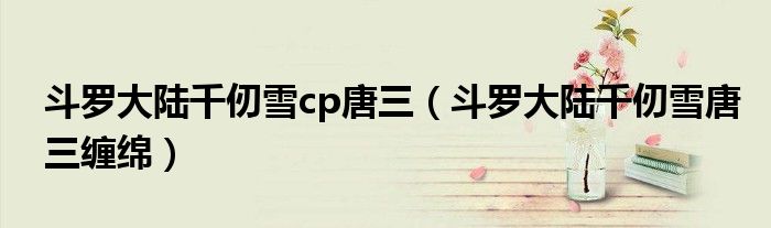 斗罗大陆千仞雪cp唐三（斗罗大陆千仞雪唐三缠绵）