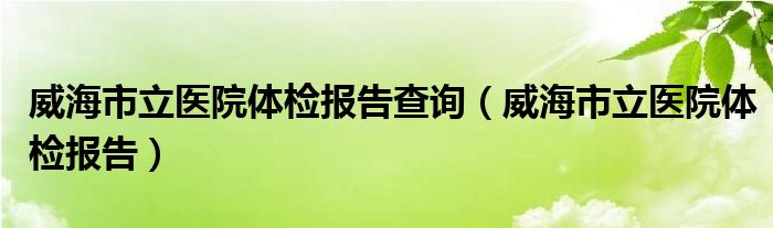 威海市立医院体检报告查询（威海市立医院体检报告）