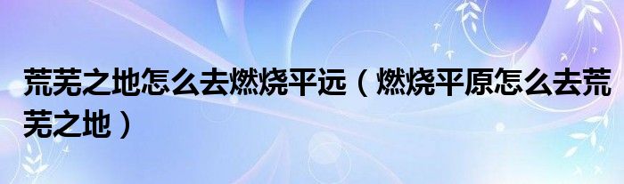 荒芜之地怎么去燃烧平远（燃烧平原怎么去荒芜之地）