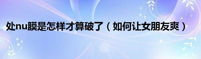 处nu膜是怎样才算破了（如何让女朋友爽）