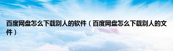 百度网盘怎么下载别人的软件（百度网盘怎么下载别人的文件）