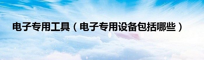 电子专用工具（电子专用设备包括哪些）