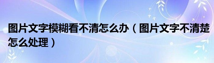 图片文字模糊看不清怎么办（图片文字不清楚怎么处理）