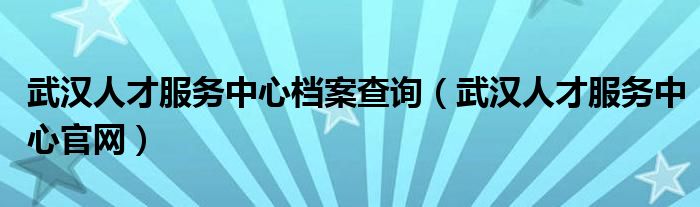 武汉人才服务中心档案查询（武汉人才服务中心官网）
