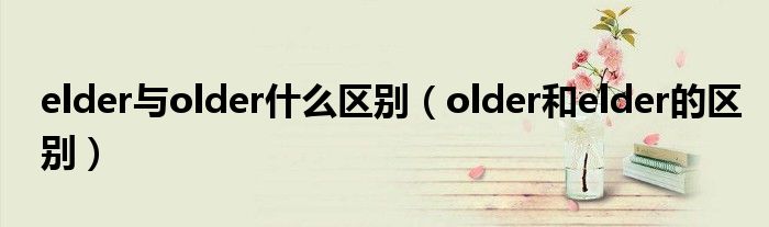 elder与older什么区别（older和elder的区别）