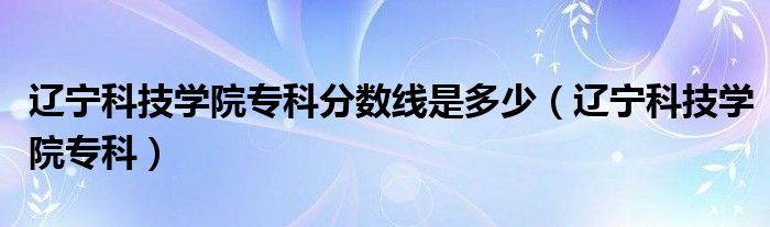 辽宁科技学院专科分数线是多少（辽宁科技学院专科）