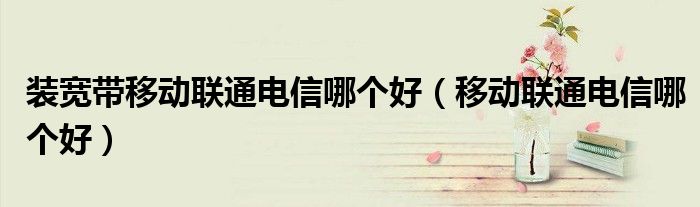 装宽带移动联通电信哪个好（移动联通电信哪个好）