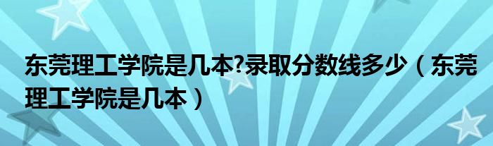 东莞理工学院是几本?录取分数线多少（东莞理工学院是几本）