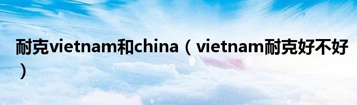 耐克vietnam和china（vietnam耐克好不好）